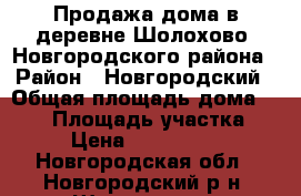 Продажа дома в деревне Шолохово, Новгородского района › Район ­ Новгородский › Общая площадь дома ­ 100 › Площадь участка ­ 8 › Цена ­ 3 600 000 - Новгородская обл., Новгородский р-н, Шолохово д. Недвижимость » Дома, коттеджи, дачи продажа   . Новгородская обл.